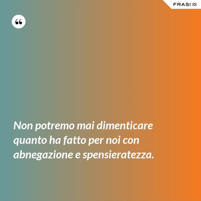Non potremo mai dimenticare quanto ha fatto per noi con abnegazione e spensieratezza. - Anonimo