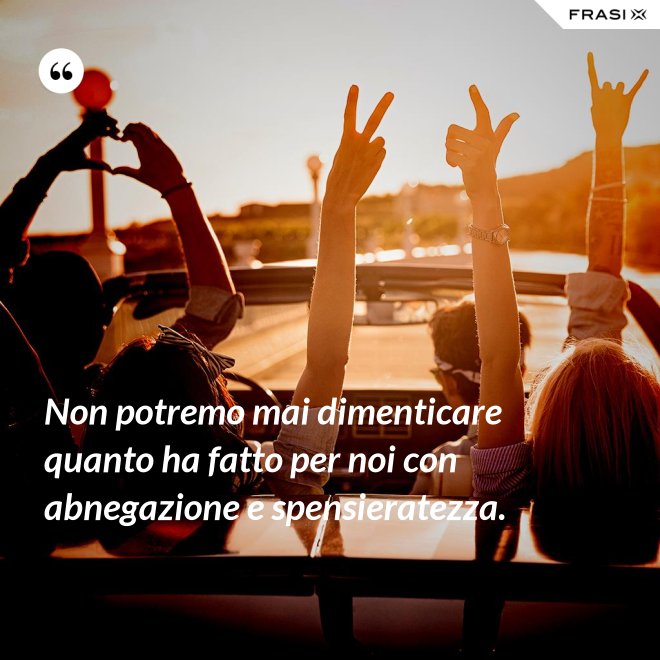 Non potremo mai dimenticare quanto ha fatto per noi con abnegazione e spensieratezza. - Anonimo