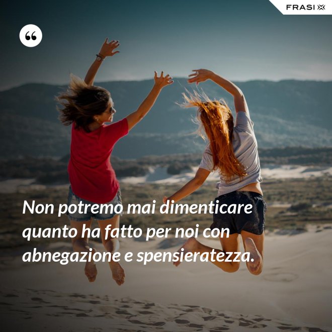 Non potremo mai dimenticare quanto ha fatto per noi con abnegazione e spensieratezza. - Anonimo