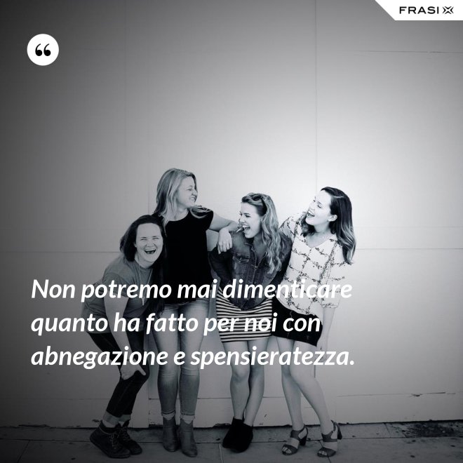 Non potremo mai dimenticare quanto ha fatto per noi con abnegazione e spensieratezza. - Anonimo