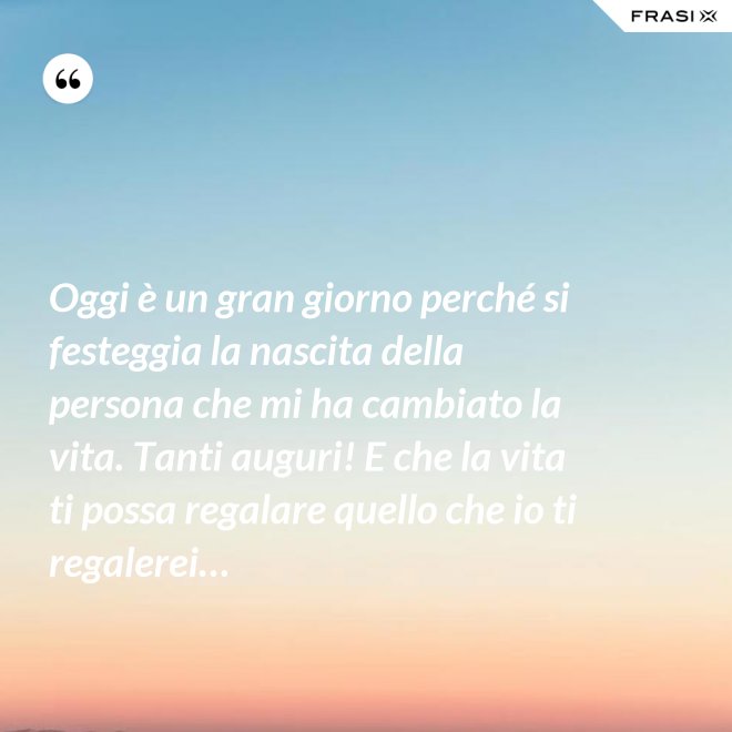Oggi è un gran giorno perché si festeggia la nascita della persona che mi ha cambiato la vita. Tanti auguri! E che la vita ti possa regalare quello che io ti regalerei… - Anonimo