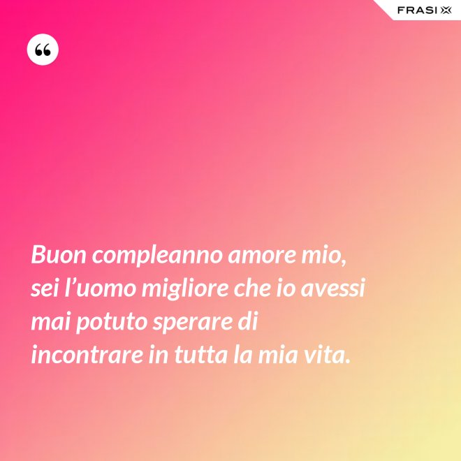 Buon compleanno amore mio, sei l’uomo migliore che io avessi mai potuto sperare di incontrare in tutta la mia vita. - Anonimo