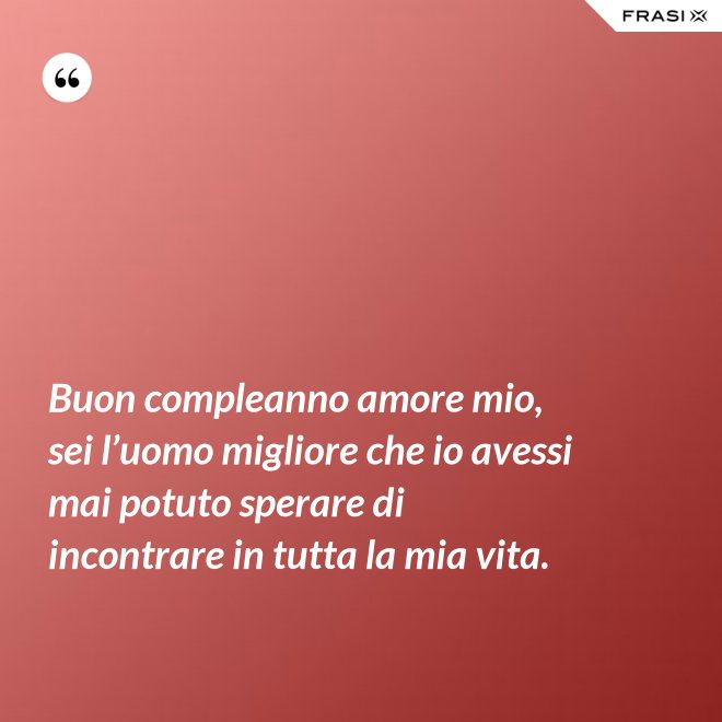 Buon compleanno amore mio, sei l’uomo migliore che io avessi mai potuto sperare di incontrare in tutta la mia vita. - Anonimo