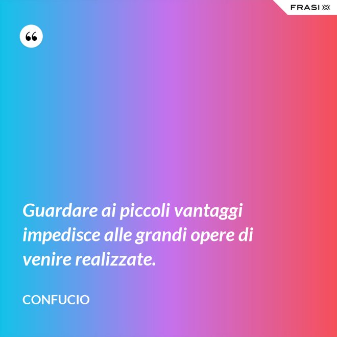 Guardare ai piccoli vantaggi impedisce alle grandi opere di venire realizzate. - Confucio