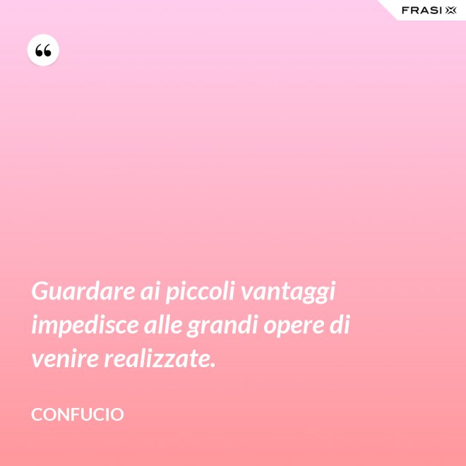 Guardare ai piccoli vantaggi impedisce alle grandi opere di venire realizzate. - Confucio