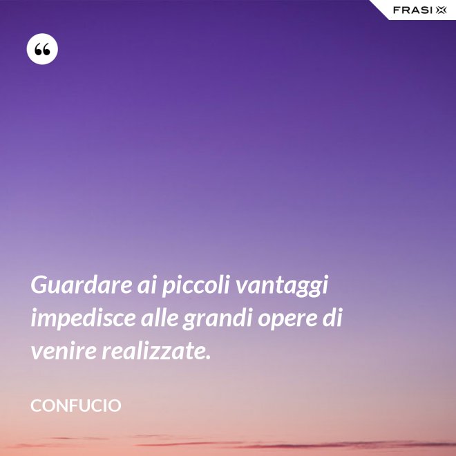 Guardare ai piccoli vantaggi impedisce alle grandi opere di venire realizzate. - Confucio