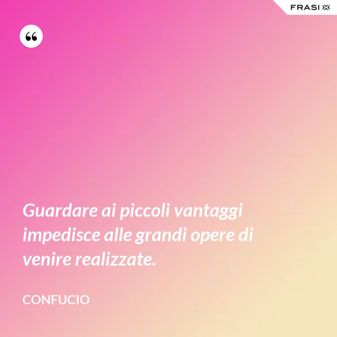 Guardare ai piccoli vantaggi impedisce alle grandi opere di venire realizzate. - Confucio