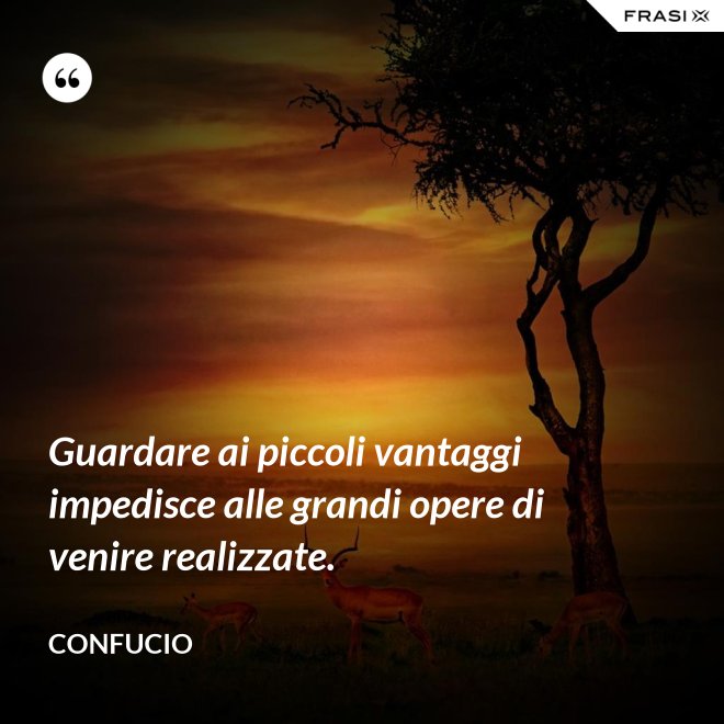 Guardare ai piccoli vantaggi impedisce alle grandi opere di venire realizzate. - Confucio
