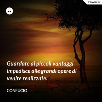 Guardare ai piccoli vantaggi impedisce alle grandi opere di venire realizzate. - Confucio