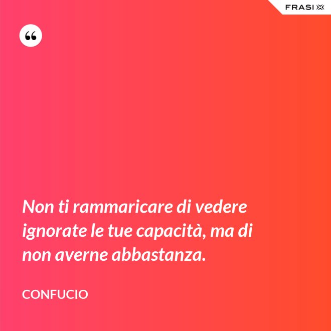Non ti rammaricare di vedere ignorate le tue capacità, ma di non averne abbastanza. - Confucio