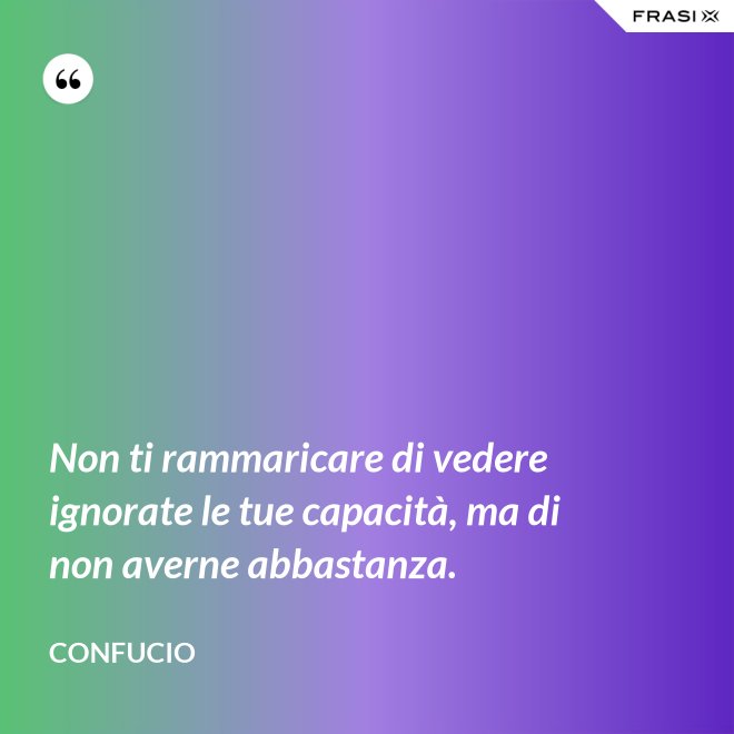 Non ti rammaricare di vedere ignorate le tue capacità, ma di non averne abbastanza. - Confucio