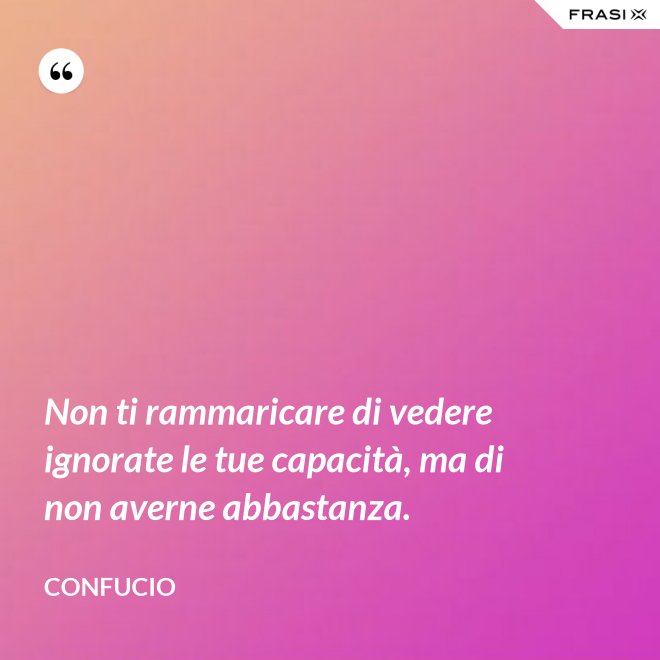 Non ti rammaricare di vedere ignorate le tue capacità, ma di non averne abbastanza. - Confucio