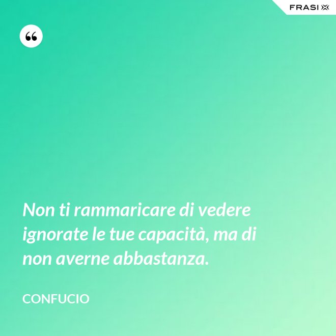 Non ti rammaricare di vedere ignorate le tue capacità, ma di non averne abbastanza. - Confucio