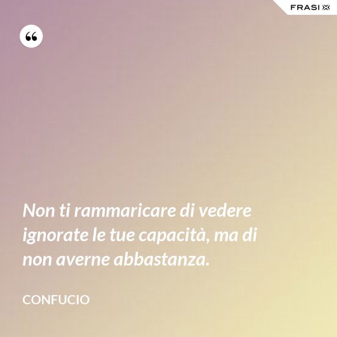 Non ti rammaricare di vedere ignorate le tue capacità, ma di non averne abbastanza. - Confucio