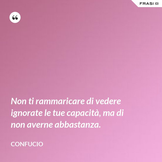 Non ti rammaricare di vedere ignorate le tue capacità, ma di non averne abbastanza. - Confucio