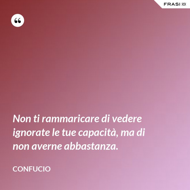 Non ti rammaricare di vedere ignorate le tue capacità, ma di non averne abbastanza. - Confucio