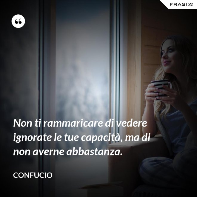 Non ti rammaricare di vedere ignorate le tue capacità, ma di non averne abbastanza. - Confucio