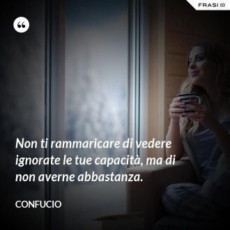 Non ti rammaricare di vedere ignorate le tue capacità, ma di non averne abbastanza. - Confucio