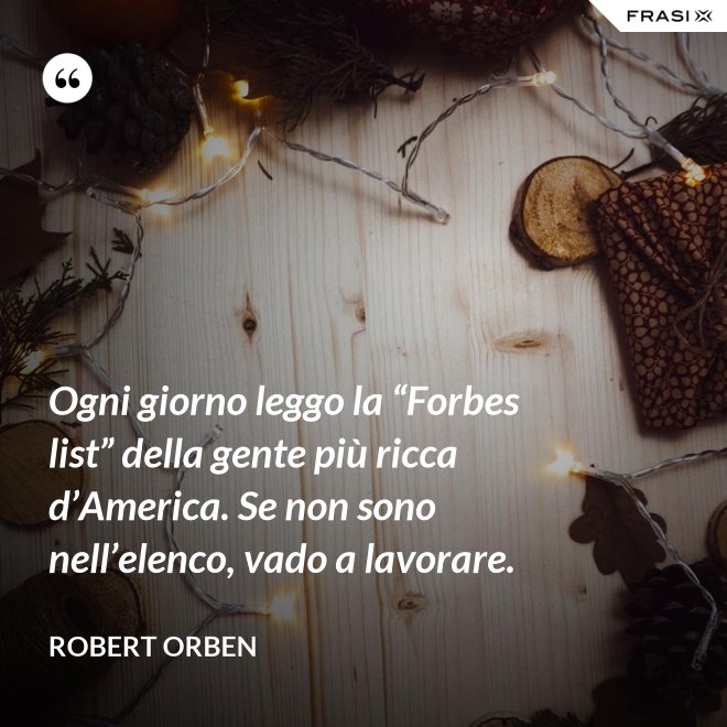 Ogni giorno leggo la “Forbes list” della gente più ricca d’America. Se non sono nell’elenco, vado a lavorare. - Robert Orben