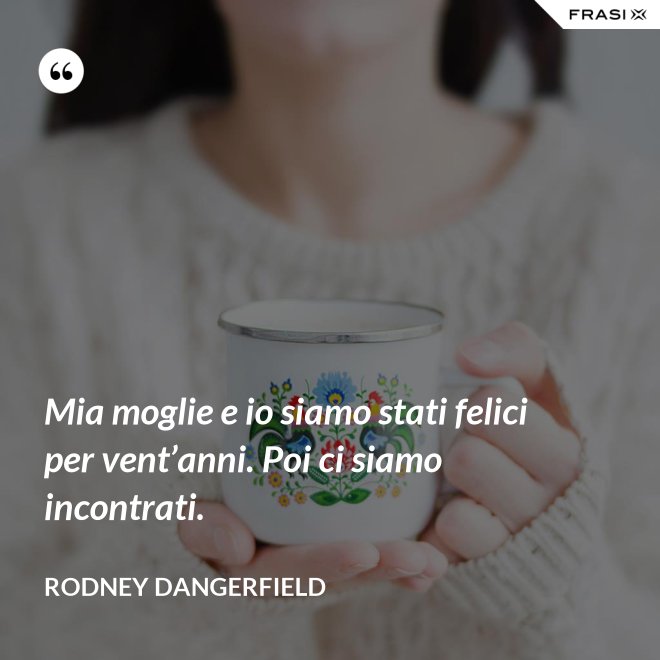 Mia moglie e io siamo stati felici per vent’anni. Poi ci siamo incontrati. - Rodney Dangerfield