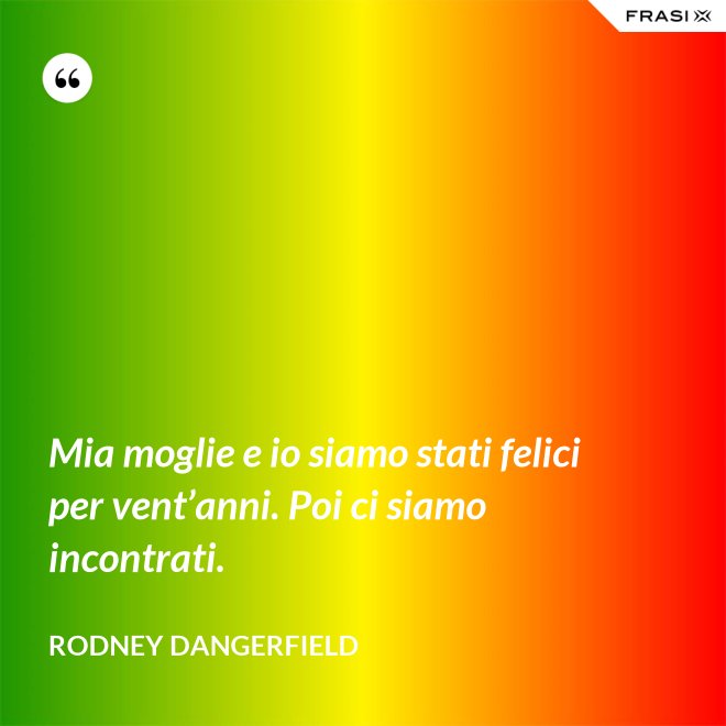 Mia moglie e io siamo stati felici per vent’anni. Poi ci siamo incontrati. - Rodney Dangerfield