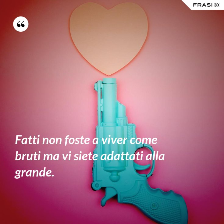 Fatti non foste a viver come bruti ma vi siete adattati alla grande.