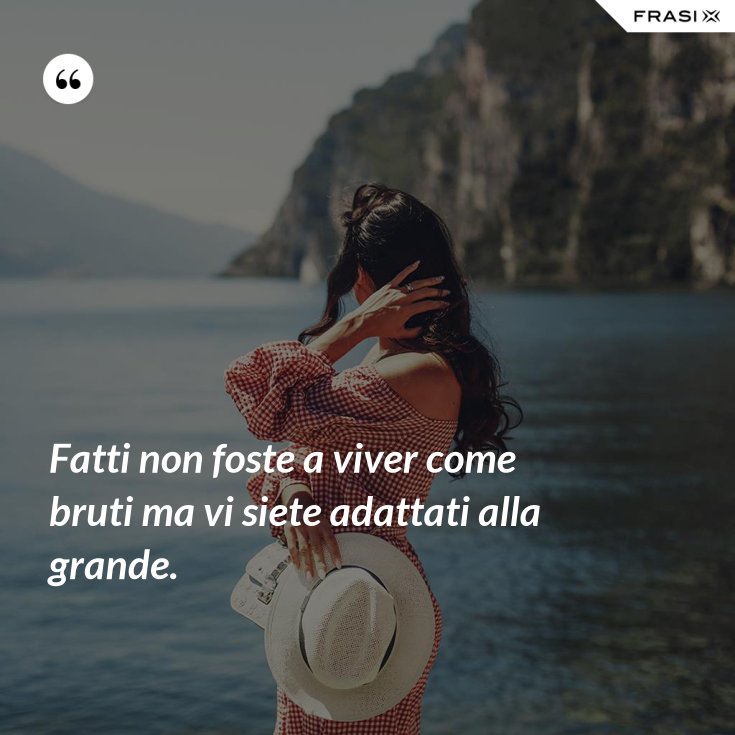 Fatti non foste a viver come bruti ma vi siete adattati alla grande.