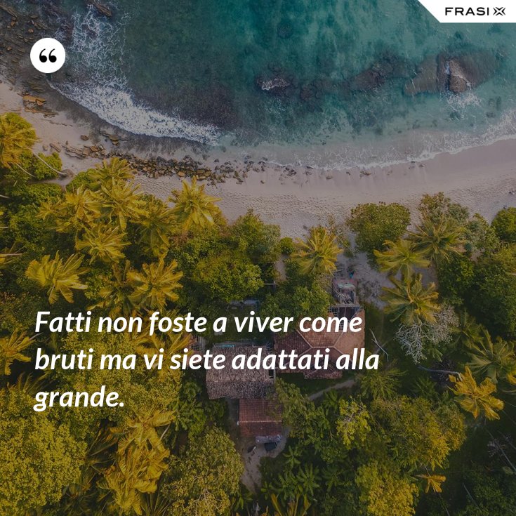Fatti non foste a viver come bruti ma vi siete adattati alla grande.