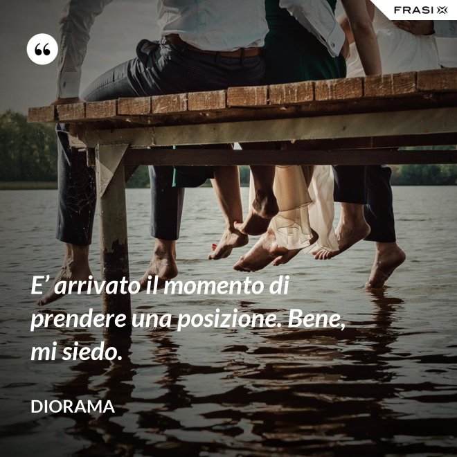 E’ arrivato il momento di prendere una posizione. Bene, mi siedo. - Diorama
