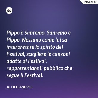 Pippo è Sanremo, Sanremo è Pippo. Nessuno come lui sa interpretare lo spirito del Festival, scegliere le canzoni adatte al Festival, rappresentare il pubblico che segue il Festival. - Aldo Grasso