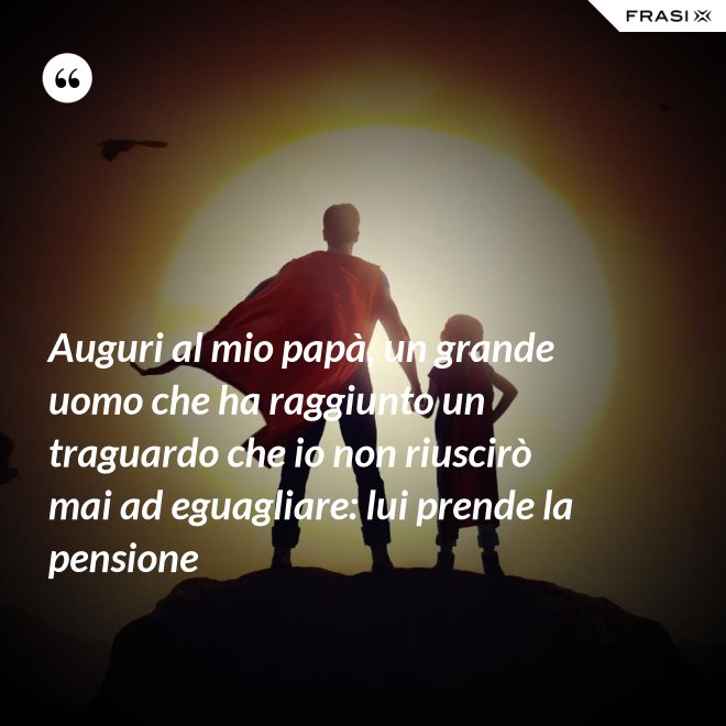 Auguri al mio papà, un grande uomo che ha raggiunto un traguardo che io non riuscirò mai ad eguagliare: lui prende la pensione - Anonimo