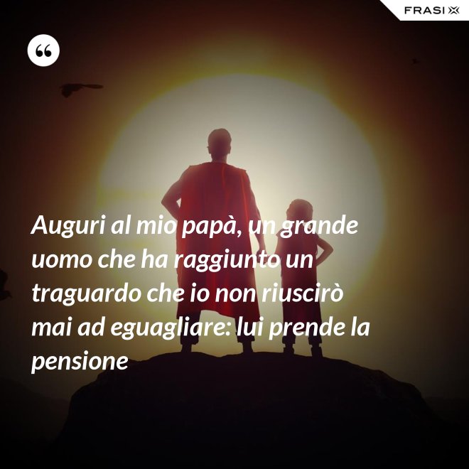 Auguri al mio papà, un grande uomo che ha raggiunto un traguardo che io non riuscirò mai ad eguagliare: lui prende la pensione - Anonimo