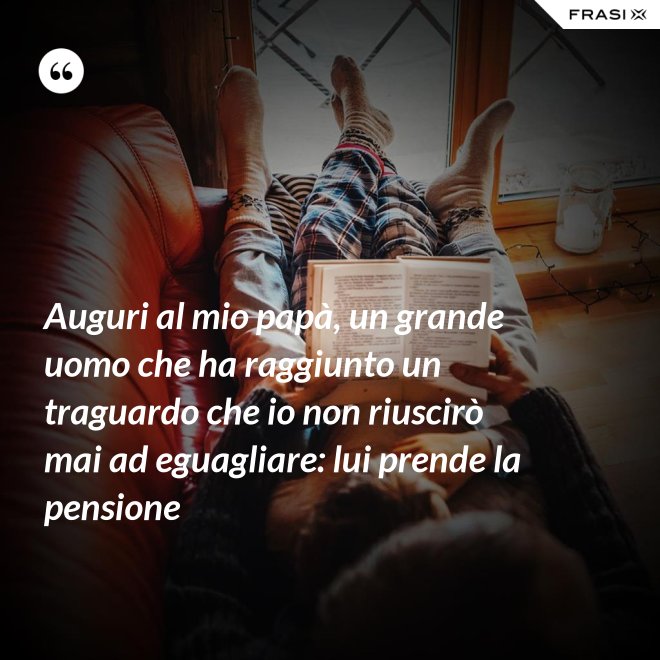Auguri al mio papà, un grande uomo che ha raggiunto un traguardo che io non riuscirò mai ad eguagliare: lui prende la pensione - Anonimo