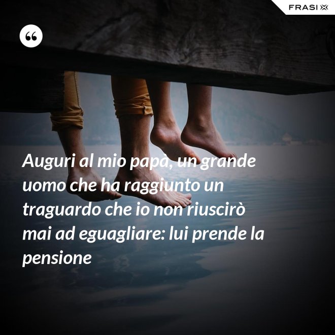 Auguri al mio papà, un grande uomo che ha raggiunto un traguardo che io non riuscirò mai ad eguagliare: lui prende la pensione - Anonimo
