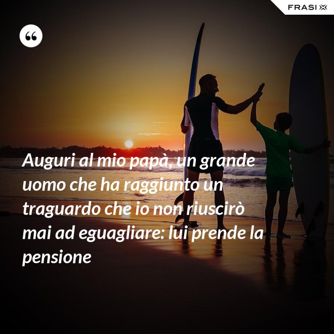 Auguri al mio papà, un grande uomo che ha raggiunto un traguardo che io non riuscirò mai ad eguagliare: lui prende la pensione - Anonimo