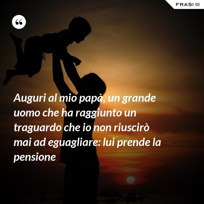 Auguri al mio papà, un grande uomo che ha raggiunto un traguardo che io non riuscirò mai ad eguagliare: lui prende la pensione - Anonimo