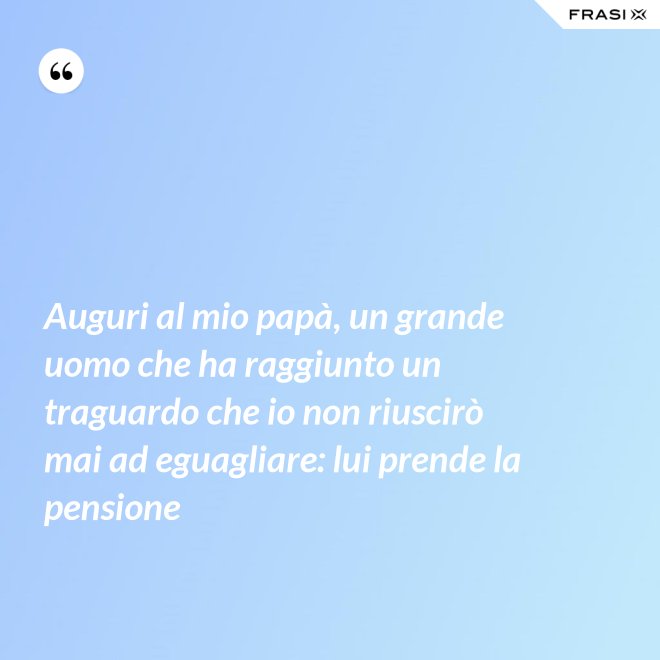 Auguri al mio papà, un grande uomo che ha raggiunto un traguardo che io non riuscirò mai ad eguagliare: lui prende la pensione - Anonimo
