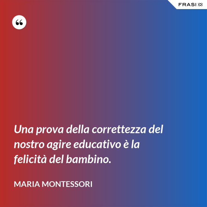 Una prova della correttezza del nostro agire educativo è la felicità del bambino. - Maria Montessori