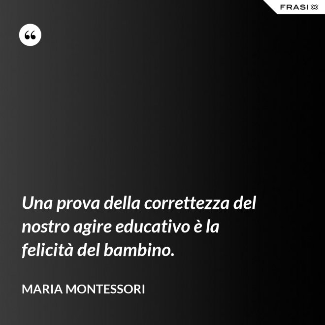 Una prova della correttezza del nostro agire educativo è la felicità del bambino. - Maria Montessori