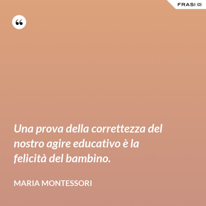 Una prova della correttezza del nostro agire educativo è la felicità del bambino. - Maria Montessori