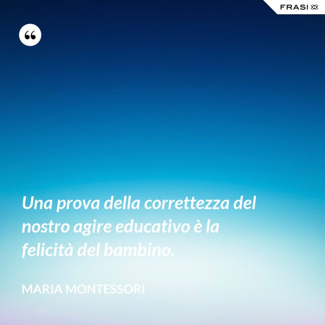 Una prova della correttezza del nostro agire educativo è la felicità del bambino. - Maria Montessori