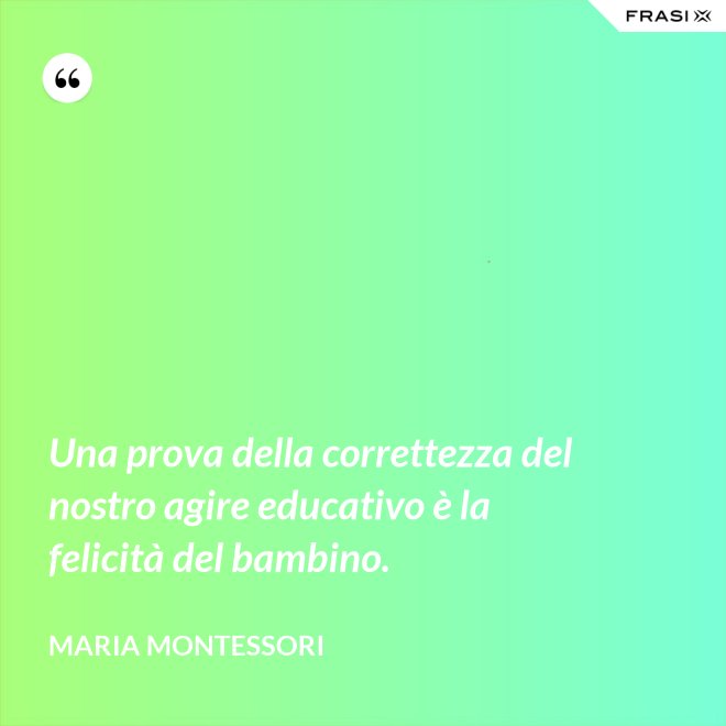 Una prova della correttezza del nostro agire educativo è la felicità del bambino. - Maria Montessori