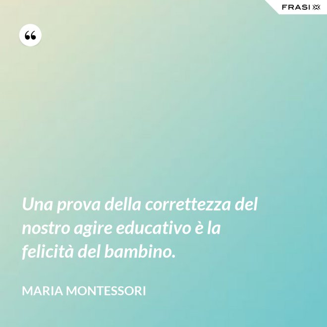 Una prova della correttezza del nostro agire educativo è la felicità del bambino. - Maria Montessori