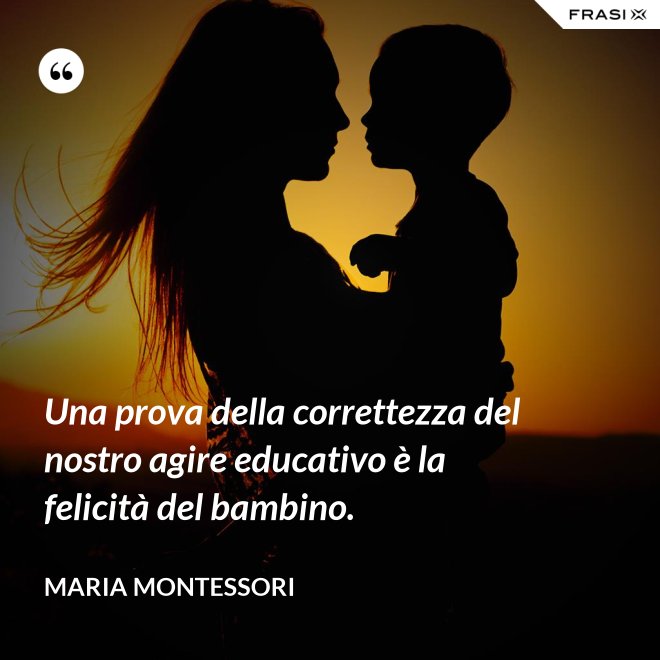Una prova della correttezza del nostro agire educativo è la felicità del bambino. - Maria Montessori