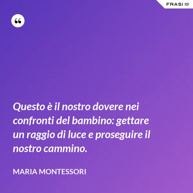 Questo è il nostro dovere nei confronti del bambino: gettare un raggio di luce e proseguire il nostro cammino. - Maria Montessori