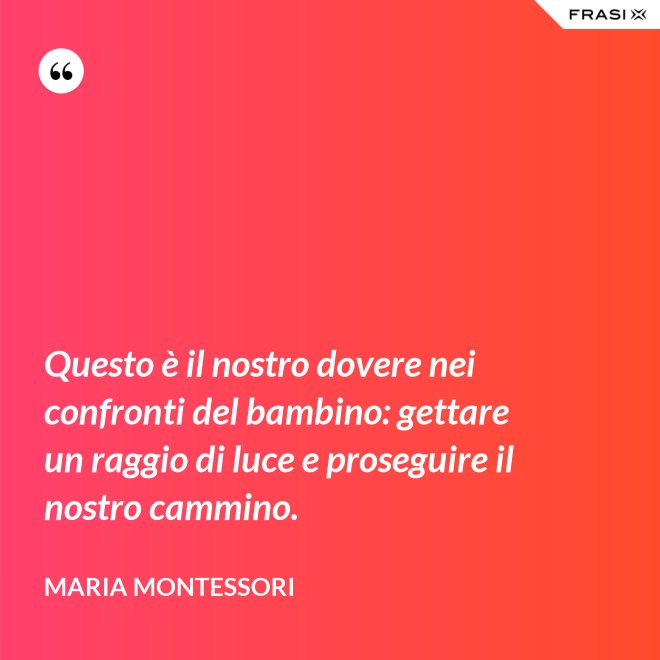 Questo è il nostro dovere nei confronti del bambino: gettare un raggio di luce e proseguire il nostro cammino. - Maria Montessori
