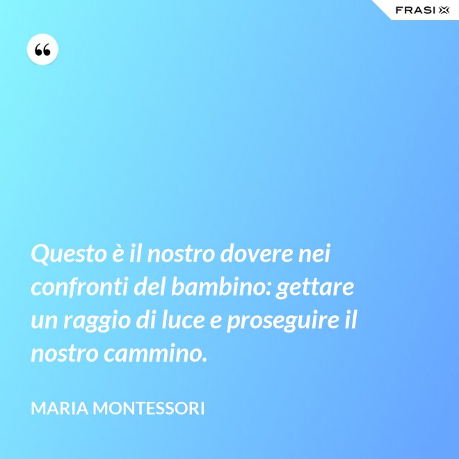 Questo è il nostro dovere nei confronti del bambino: gettare un raggio di luce e proseguire il nostro cammino. - Maria Montessori