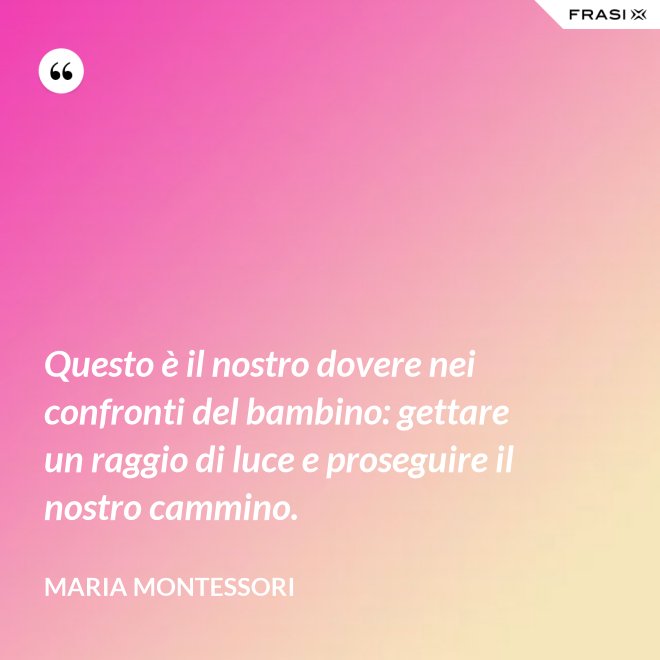 Questo è il nostro dovere nei confronti del bambino: gettare un raggio di luce e proseguire il nostro cammino. - Maria Montessori