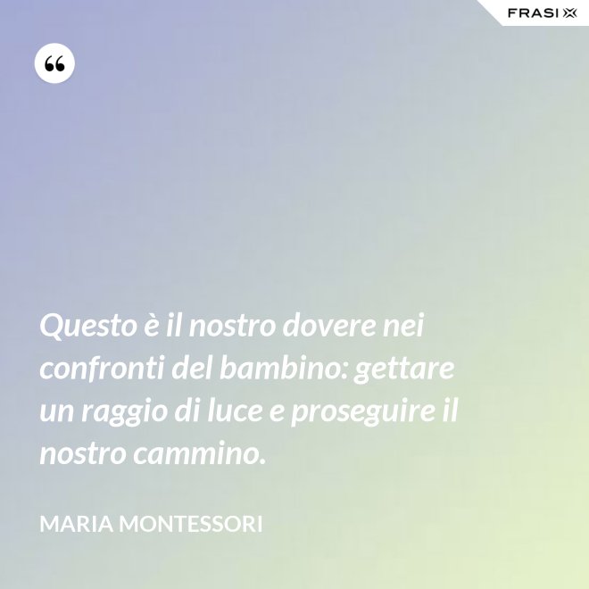 Questo è il nostro dovere nei confronti del bambino: gettare un raggio di luce e proseguire il nostro cammino. - Maria Montessori