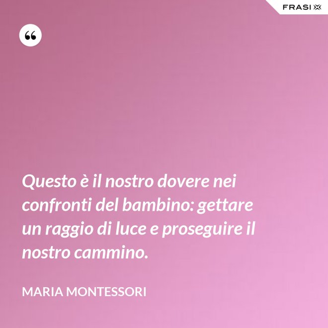 Questo è il nostro dovere nei confronti del bambino: gettare un raggio di luce e proseguire il nostro cammino. - Maria Montessori